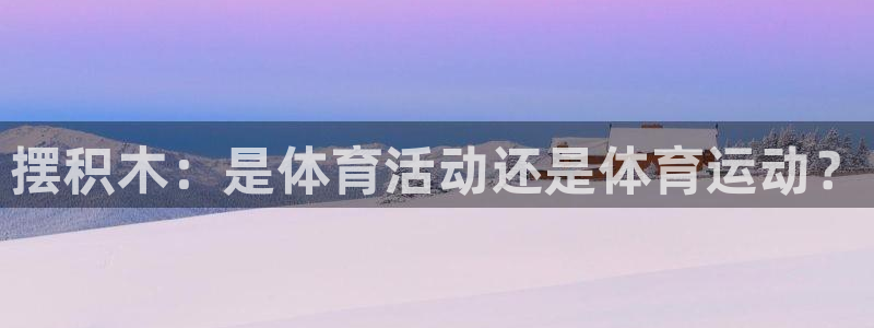 凯发官方正版app集团官网首页网址：摆积木：是体育活